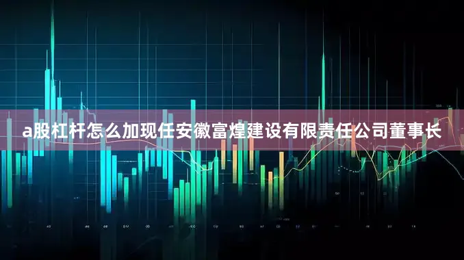 a股杠杆怎么加现任安徽富煌建设有限责任公司董事长