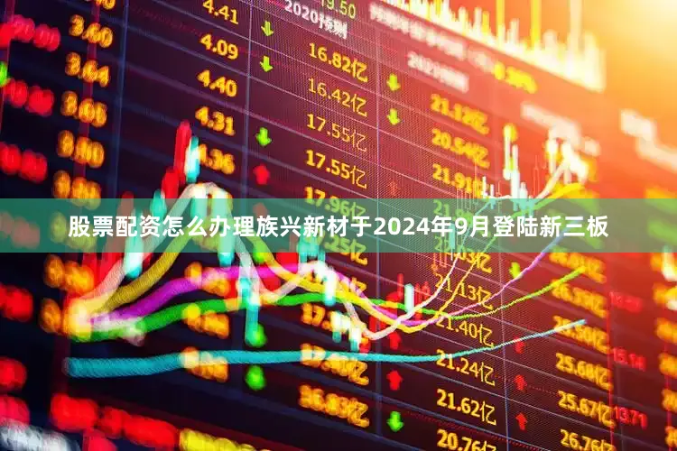 股票配资怎么办理　　族兴新材于2024年9月登陆新三板
