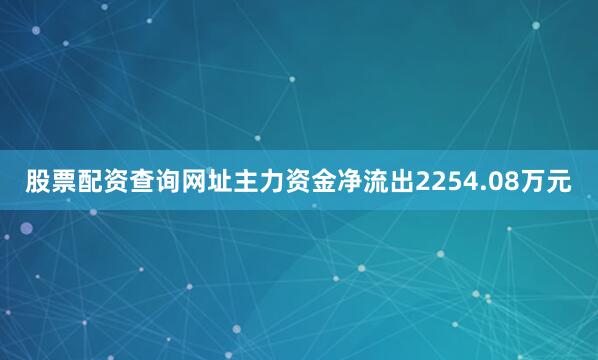 股票配资查询网址主力资金净流出2254.08万元