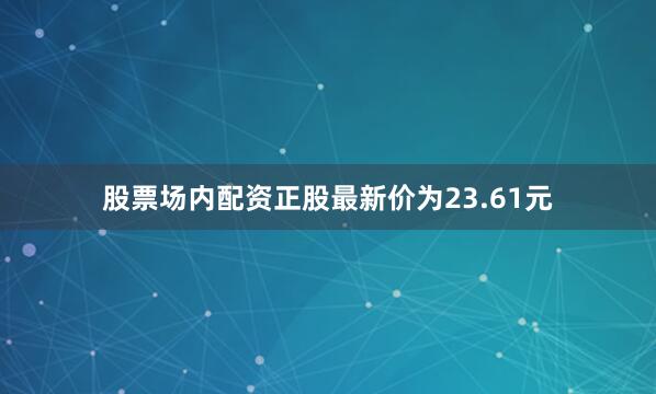 股票场内配资正股最新价为23.61元