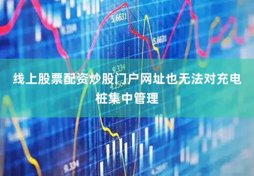 线上股票配资炒股门户网址也无法对充电桩集中管理