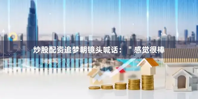 炒股配资追梦朝镜头喊话：＂感觉很棒