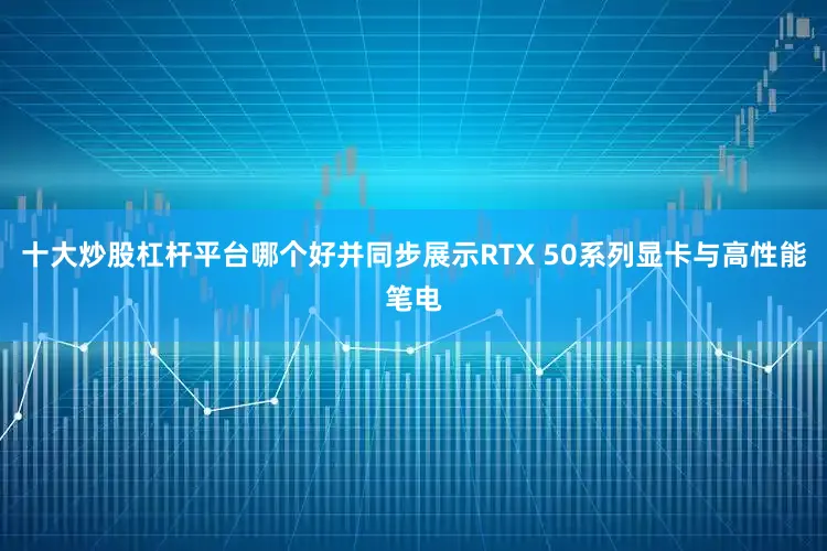 十大炒股杠杆平台哪个好并同步展示RTX 50系列显卡与高性能笔电