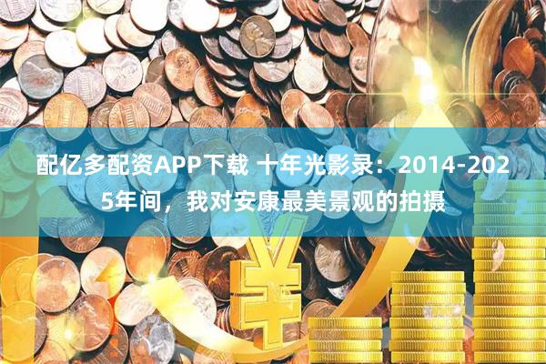 配亿多配资APP下载 十年光影录：2014-2025年间，我对安康最美景观的拍摄
