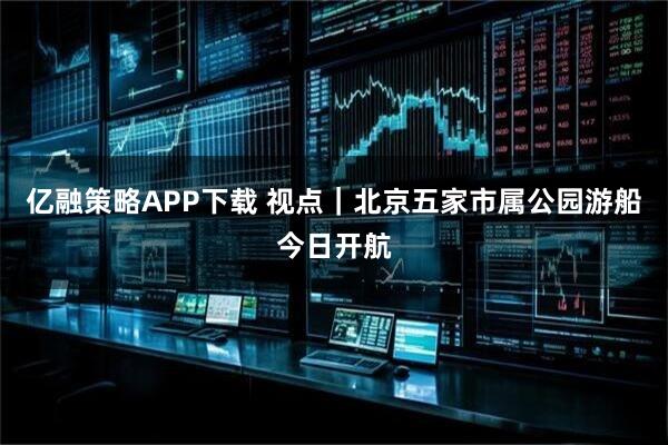 亿融策略APP下载 视点｜北京五家市属公园游船今日开航