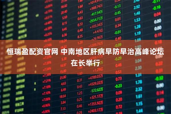 恒瑞盈配资官网 中南地区肝病早防早治高峰论坛在长举行