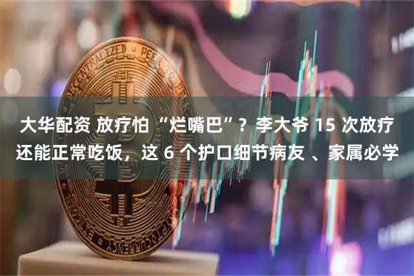 大华配资 放疗怕 “烂嘴巴”？李大爷 15 次放疗还能正常吃饭，这 6 个护口细节病友 、家属必学