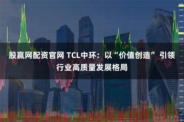 股赢网配资官网 TCL中环：以“价值创造” 引领行业高质量发展格局