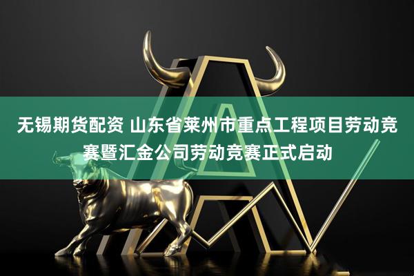 无锡期货配资 山东省莱州市重点工程项目劳动竞赛暨汇金公司劳动竞赛正式启动