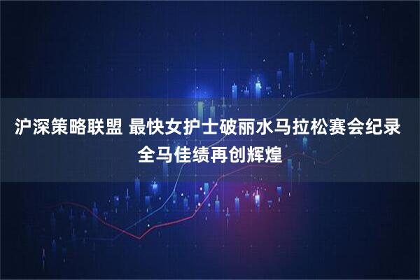 沪深策略联盟 最快女护士破丽水马拉松赛会纪录 全马佳绩再创辉煌