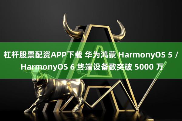 杠杆股票配资APP下载 华为鸿蒙 HarmonyOS 5 / HarmonyOS 6 终端设备数突破 5000 万