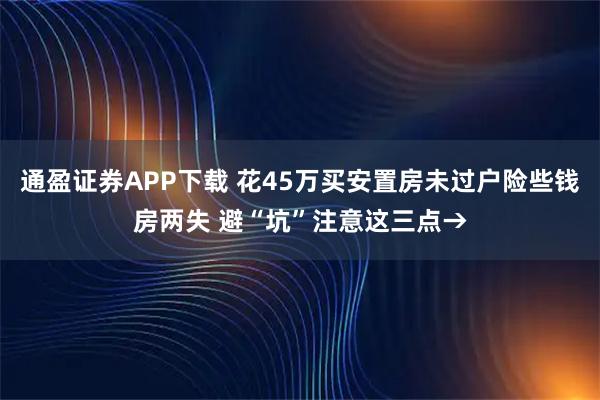 通盈证券APP下载 花45万买安置房未过户险些钱房两失 避“坑”注意这三点→