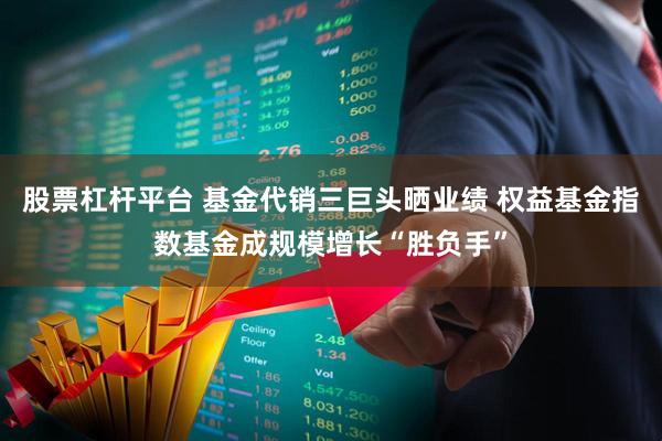股票杠杆平台 基金代销三巨头晒业绩 权益基金指数基金成规模增长“胜负手”