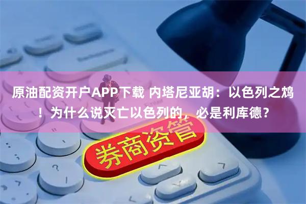 原油配资开户APP下载 内塔尼亚胡：以色列之鸩！为什么说灭亡以色列的，必是利库德？