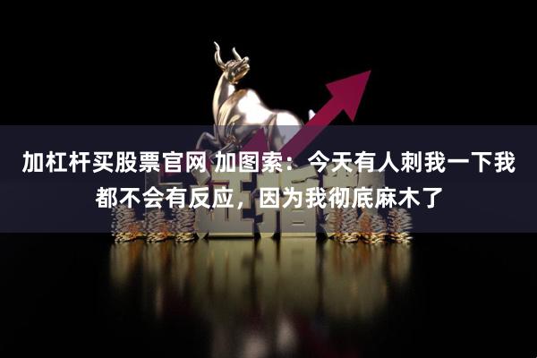 加杠杆买股票官网 加图索：今天有人刺我一下我都不会有反应，因为我彻底麻木了