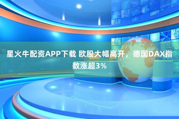 星火牛配资APP下载 欧股大幅高开，德国DAX指数涨超3%