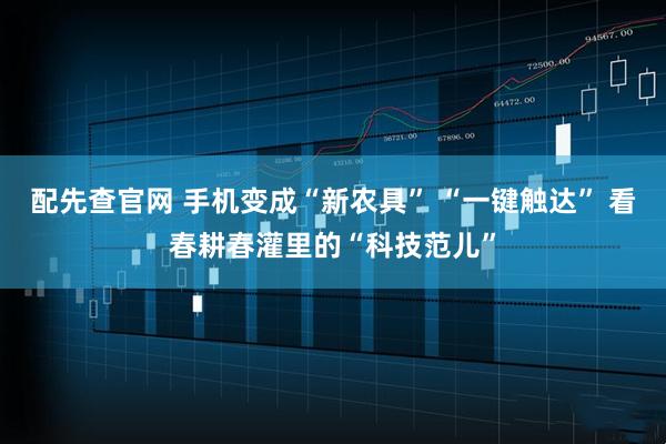 配先查官网 手机变成“新农具” “一键触达” 看春耕春灌里的“科技范儿”