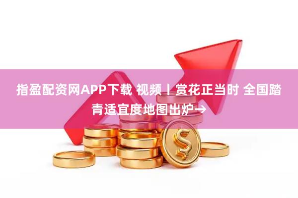 指盈配资网APP下载 视频丨赏花正当时 全国踏青适宜度地图出炉→