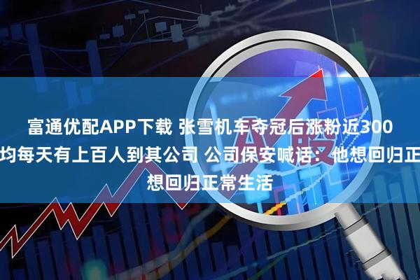 富通优配APP下载 张雪机车夺冠后涨粉近300万，平均每天有上百人到其公司 公司保安喊话：他想回归正常生活