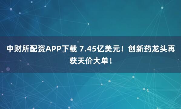 中财所配资APP下载 7.45亿美元！创新药龙头再获天价大单！