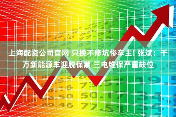 上海配资公司官网 只换不修坑惨车主! 张斌：千万新能源车迎脱保潮 三电维保严重缺位