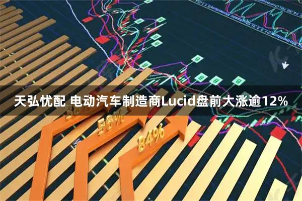 天弘忧配 电动汽车制造商Lucid盘前大涨逾12%