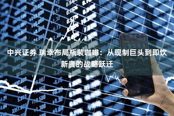 中兴证券 瑞幸布局瓶装咖啡：从现制巨头到即饮新贵的战略跃迁