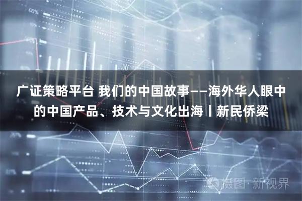 广证策略平台 我们的中国故事——海外华人眼中的中国产品、技术与文化出海丨新民侨梁