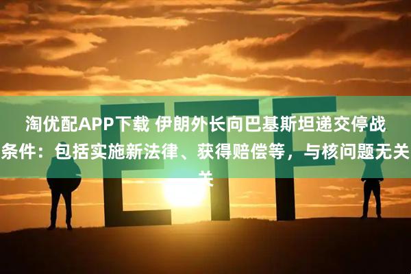 淘优配APP下载 伊朗外长向巴基斯坦递交停战条件：包括实施新法律、获得赔偿等，与核问题无关