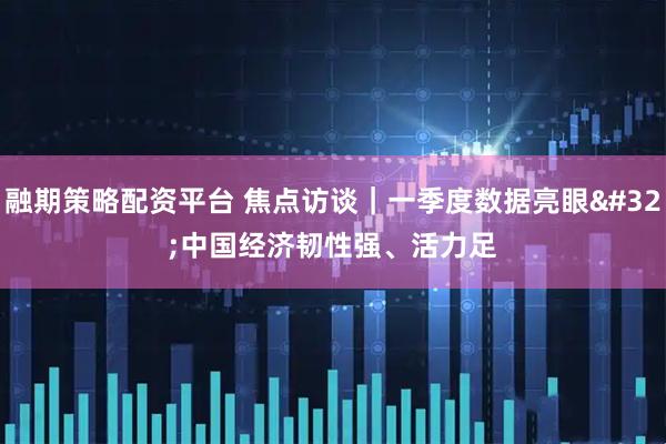 融期策略配资平台 焦点访谈｜一季度数据亮眼 中国经济韧性强、活力足