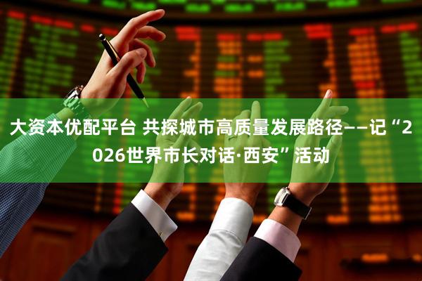 大资本优配平台 共探城市高质量发展路径——记“2026世界市长对话·西安”活动