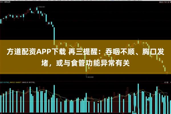 方道配资APP下载 再三提醒：吞咽不顺、胸口发堵，或与食管功能异常有关