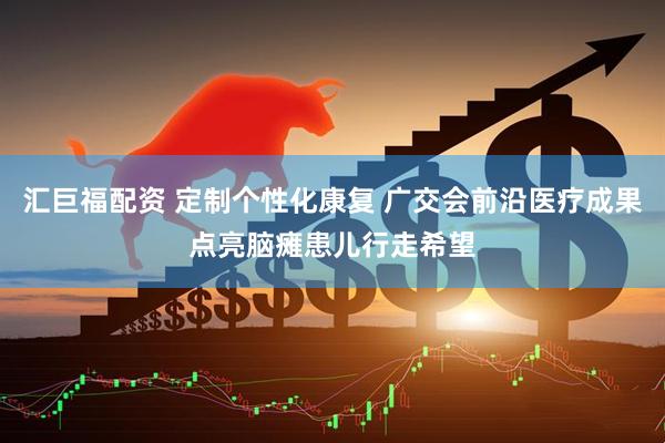 汇巨福配资 定制个性化康复 广交会前沿医疗成果点亮脑瘫患儿行走希望
