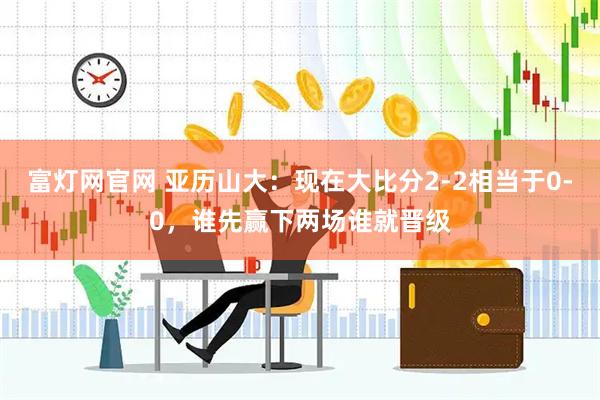 富灯网官网 亚历山大：现在大比分2-2相当于0-0，谁先赢下两场谁就晋级