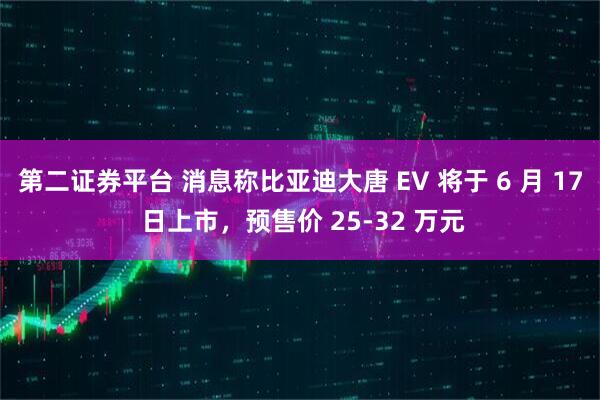 第二证券平台 消息称比亚迪大唐 EV 将于 6 月 17 日上市，预售价 25-32 万元