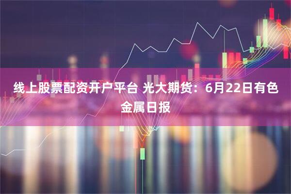 线上股票配资开户平台 光大期货：6月22日有色金属日报