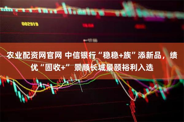 农业配资网官网 中信银行“稳稳+族”添新品，绩优“固收+” 景顺长城景颐裕利入选