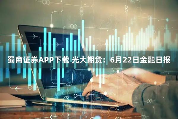蜀商证券APP下载 光大期货：6月22日金融日报