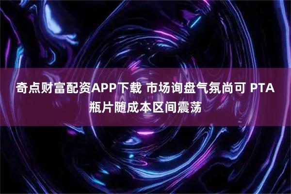 奇点财富配资APP下载 市场询盘气氛尚可 PTA瓶片随成本区间震荡