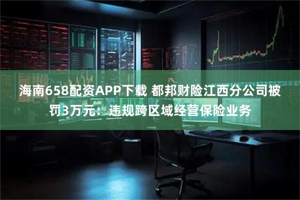 海南658配资APP下载 都邦财险江西分公司被罚3万元：违规跨区域经营保险业务