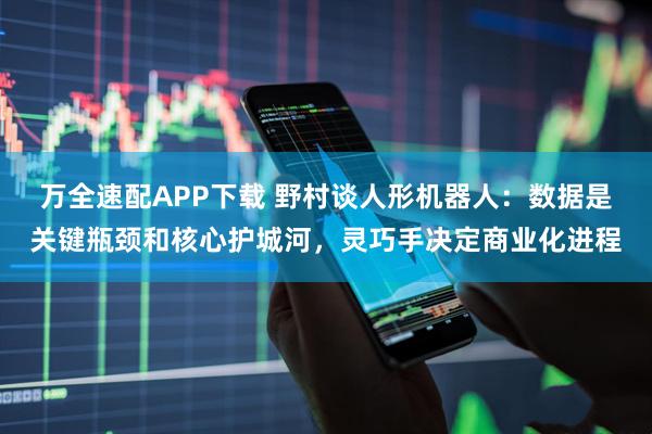 万全速配APP下载 野村谈人形机器人：数据是关键瓶颈和核心护城河，灵巧手决定商业化进程