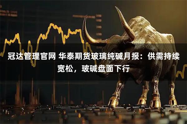 冠达管理官网 华泰期货玻璃纯碱月报:供需持续宽松,玻碱盘面下行