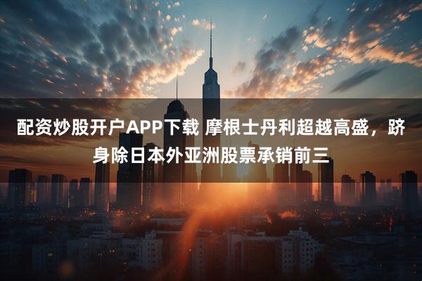配资炒股开户APP下载 摩根士丹利超越高盛,跻身除日本外亚洲股票承销前三