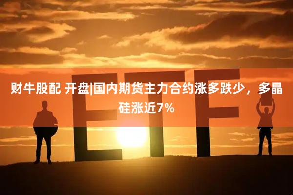 财牛股配 开盘|国内期货主力合约涨多跌少，多晶硅涨近7%